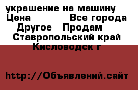 украшение на машину  › Цена ­ 2 000 - Все города Другое » Продам   . Ставропольский край,Кисловодск г.